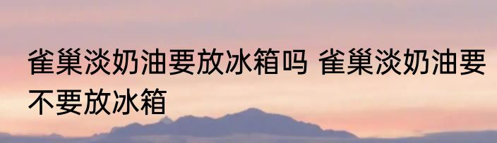 雀巢淡奶油要放冰箱吗 雀巢淡奶油要不要放冰箱