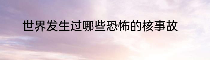 世界发生过哪些恐怖的核事故