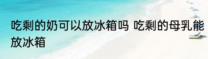 吃剩的奶可以放冰箱吗 吃剩的母乳能放冰箱