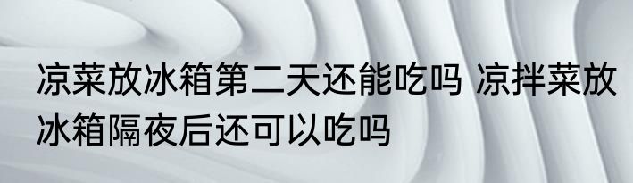 凉菜放冰箱第二天还能吃吗 凉拌菜放冰箱隔夜后还可以吃吗