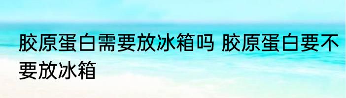 胶原蛋白需要放冰箱吗 胶原蛋白要不要放冰箱