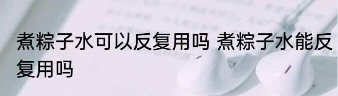 煮粽子水可以反复用吗 煮粽子水能反复用吗