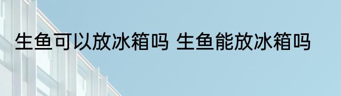 生鱼可以放冰箱吗 生鱼能放冰箱吗