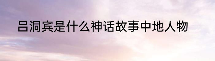 吕洞宾是什么神话故事中地人物