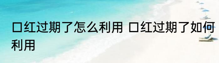 口红过期了怎么利用 口红过期了如何利用