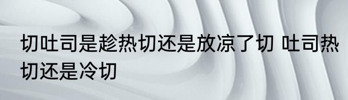 切吐司是趁热切还是放凉了切 吐司热切还是冷切
