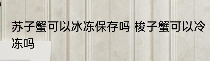 苏子蟹可以冰冻保存吗 梭子蟹可以冷冻吗