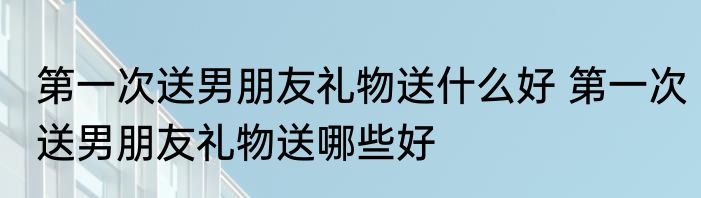 第一次送男朋友礼物送什么好 第一次送男朋友礼物送哪些好