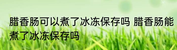 腊香肠可以煮了冰冻保存吗 腊香肠能煮了冰冻保存吗