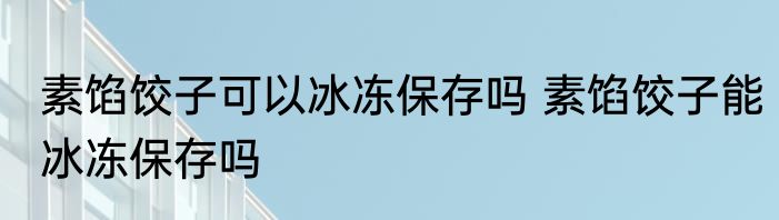 素馅饺子可以冰冻保存吗 素馅饺子能冰冻保存吗
