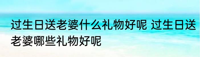 过生日送老婆什么礼物好呢 过生日送老婆哪些礼物好呢