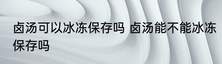 卤汤可以冰冻保存吗 卤汤能不能冰冻保存吗