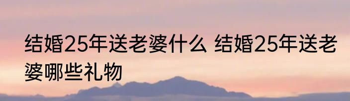 结婚25年送老婆什么 结婚25年送老婆哪些礼物