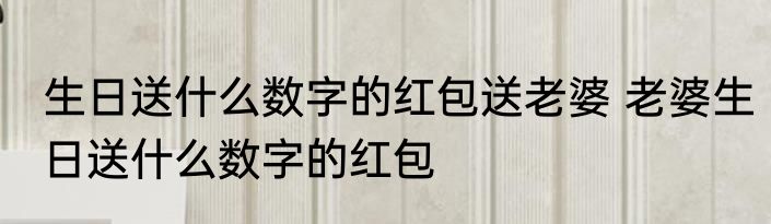 生日送什么数字的红包送老婆 老婆生日送什么数字的红包