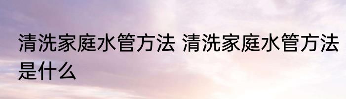 清洗家庭水管方法 清洗家庭水管方法是什么