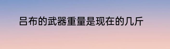 吕布的武器重量是现在的几斤