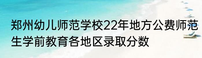郑州幼儿师范学校22年地方公费师范生学前教育各地区录取分数