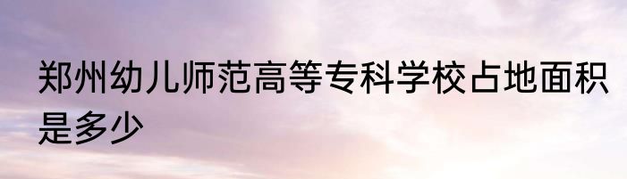郑州幼儿师范高等专科学校占地面积是多少