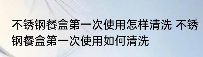 不锈钢餐盒第一次使用怎样清洗 不锈钢餐盒第一次使用如何清洗
