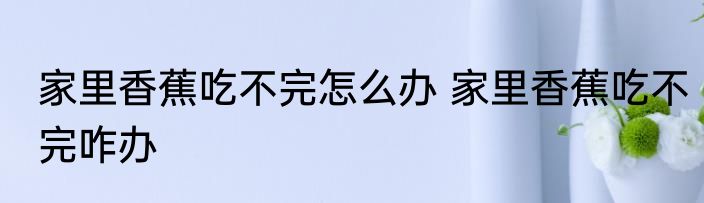 家里香蕉吃不完怎么办 家里香蕉吃不完咋办
