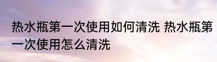 热水瓶第一次使用如何清洗 热水瓶第一次使用怎么清洗