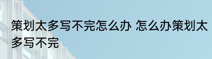 策划太多写不完怎么办 怎么办策划太多写不完