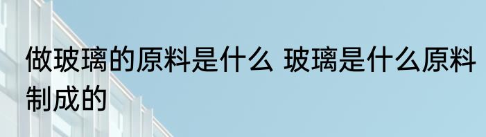 做玻璃的原料是什么 玻璃是什么原料制成的