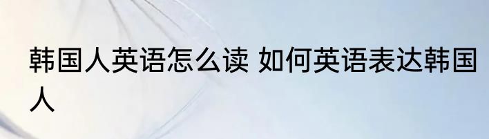 韩国人英语怎么读 如何英语表达韩国人