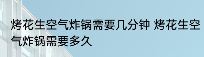 烤花生空气炸锅需要几分钟 烤花生空气炸锅需要多久