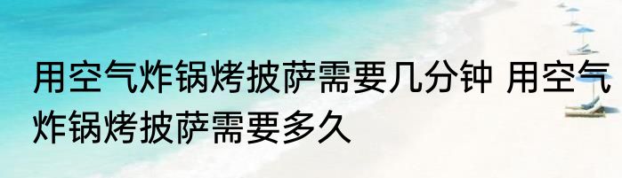 用空气炸锅烤披萨需要几分钟 用空气炸锅烤披萨需要多久