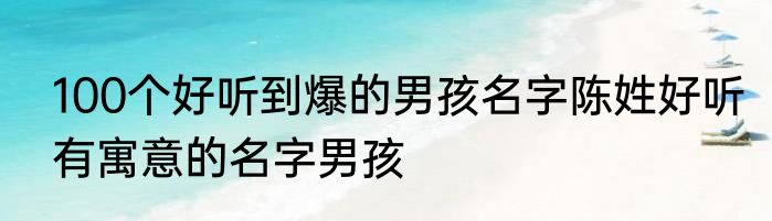 100个好听到爆的男孩名字陈姓好听有寓意的名字男孩