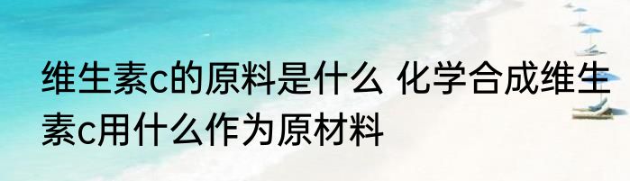 维生素c的原料是什么 化学合成维生素c用什么作为原材料
