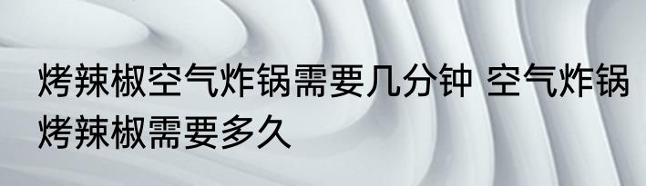 烤辣椒空气炸锅需要几分钟 空气炸锅烤辣椒需要多久