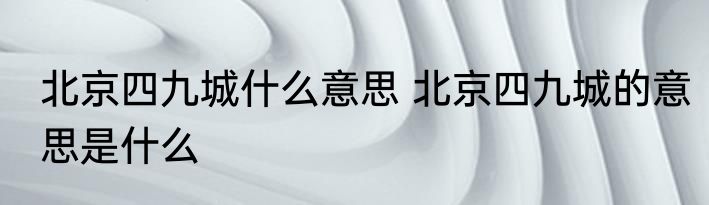 北京四九城什么意思 北京四九城的意思是什么