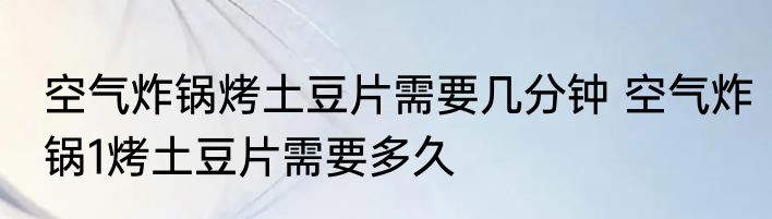 空气炸锅烤土豆片需要几分钟 空气炸锅1烤土豆片需要多久