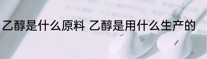乙醇是什么原料 乙醇是用什么生产的
