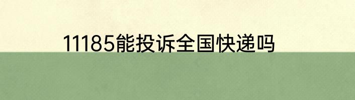 11185能投诉全国快递吗
