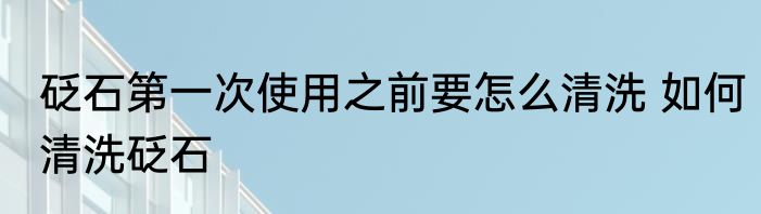 砭石第一次使用之前要怎么清洗 如何清洗砭石