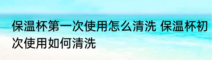 保温杯第一次使用怎么清洗 保温杯初次使用如何清洗