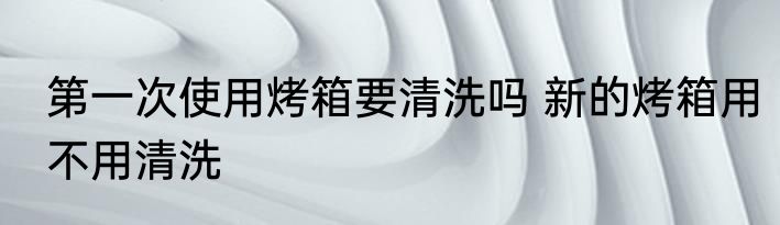 第一次使用烤箱要清洗吗 新的烤箱用不用清洗