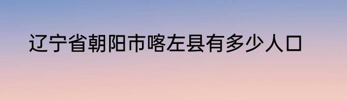 辽宁省朝阳市喀左县有多少人口