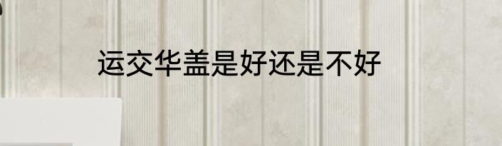 运交华盖是好还是不好