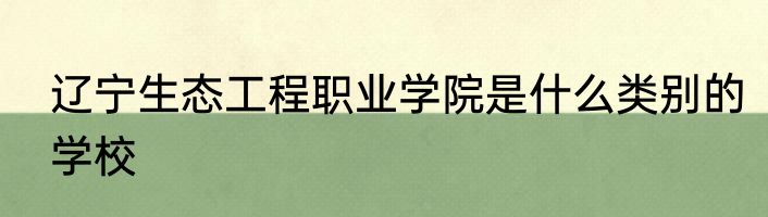 辽宁生态工程职业学院是什么类别的学校