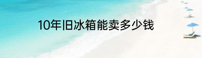 10年旧冰箱能卖多少钱