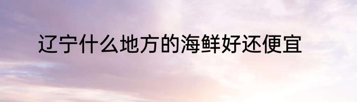 辽宁什么地方的海鲜好还便宜
