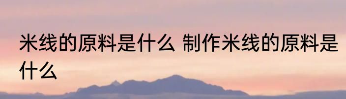 米线的原料是什么 制作米线的原料是什么