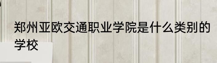 郑州亚欧交通职业学院是什么类别的学校