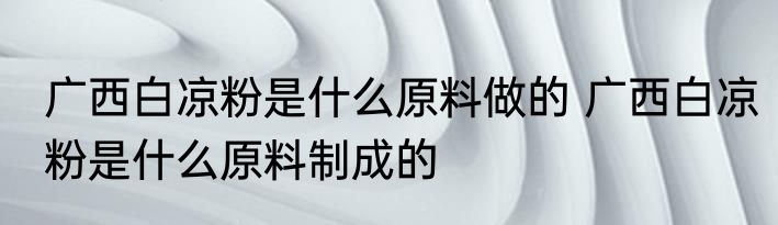 广西白凉粉是什么原料做的 广西白凉粉是什么原料制成的