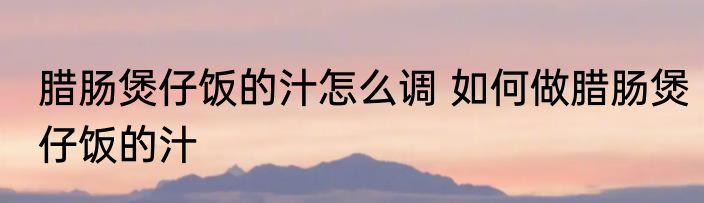 腊肠煲仔饭的汁怎么调 如何做腊肠煲仔饭的汁