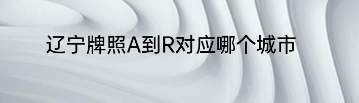 辽宁牌照A到R对应哪个城市